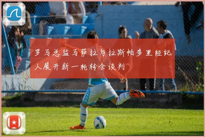 罗马总监马萨拉与拉斯帕多里经纪人展开新一轮转会谈判