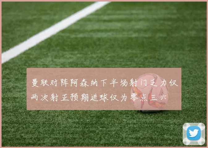 曼联对阵阿森纳下半场射门乏力仅两次射正预期进球仅为零点三六