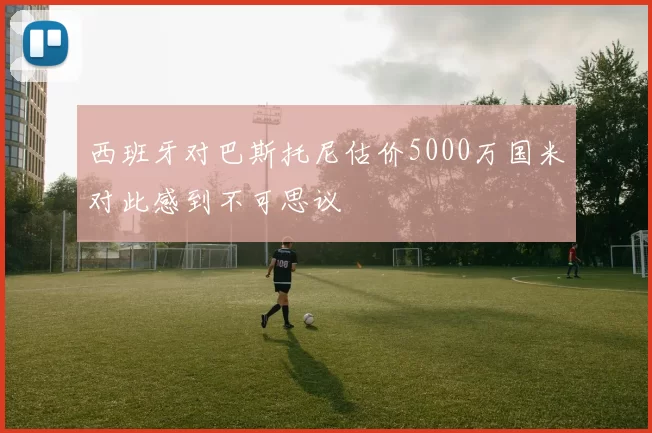 西班牙对巴斯托尼估价5000万国米对此感到不可思议