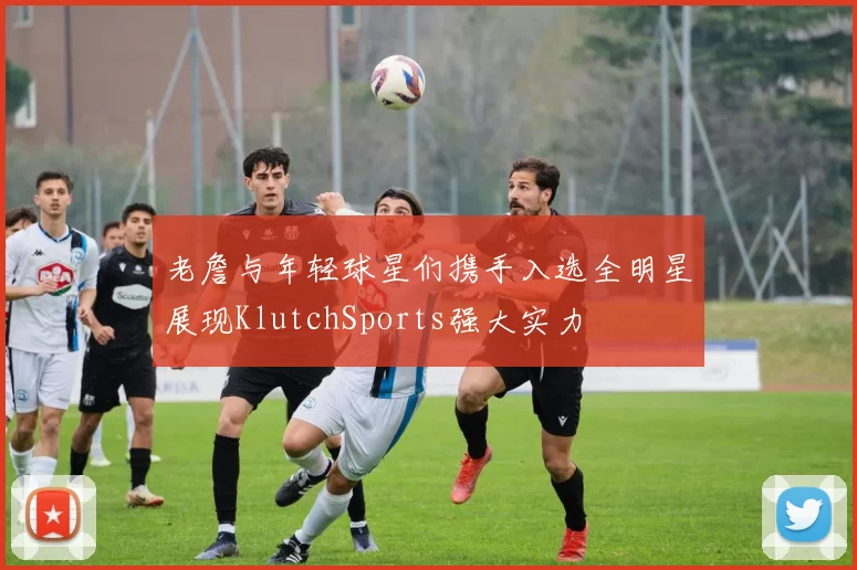 老詹与年轻球星们携手入选全明星展现KlutchSports强大实力