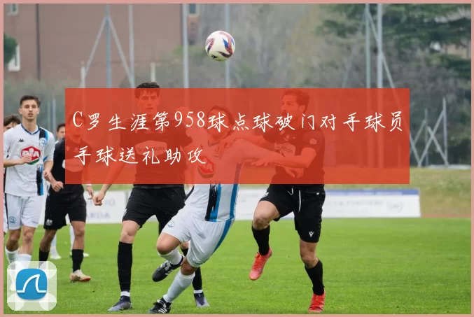 C罗生涯第958球点球破门对手球员手球送礼助攻
