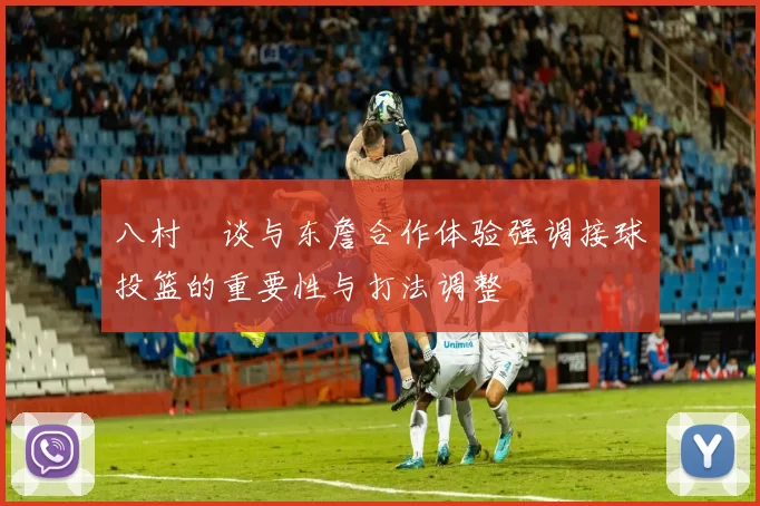 八村塁谈与东詹合作体验强调接球投篮的重要性与打法调整
