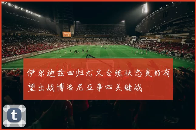 伊尔迪兹回归尤文合练状态良好有望出战博洛尼亚争四关键战