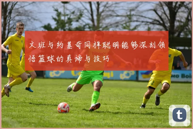 文班与约基奇同样聪明能够深刻领悟篮球的真谛与技巧