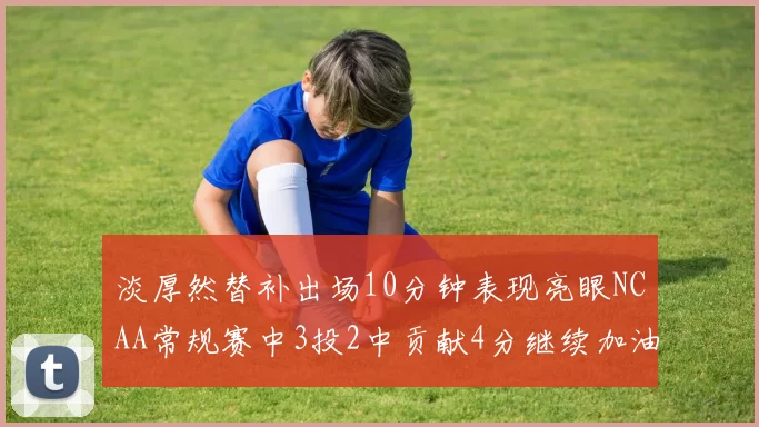 淡厚然替补出场10分钟表现亮眼NCAA常规赛中3投2中贡献4分继续加油