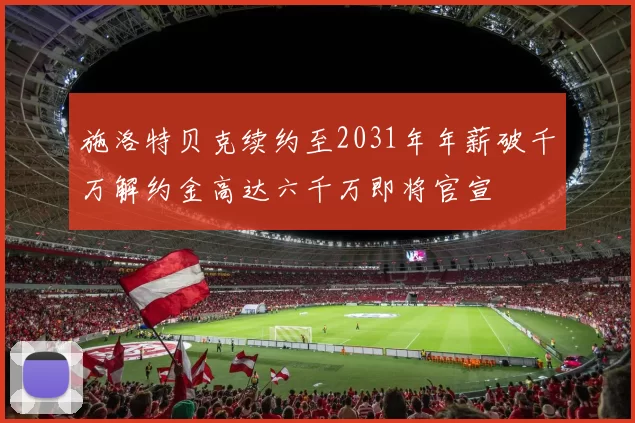 施洛特贝克续约至2031年年薪破千万解约金高达六千万即将官宣