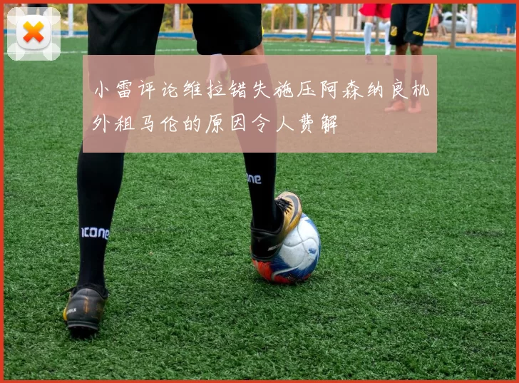 小雷评论维拉错失施压阿森纳良机外租马伦的原因令人费解